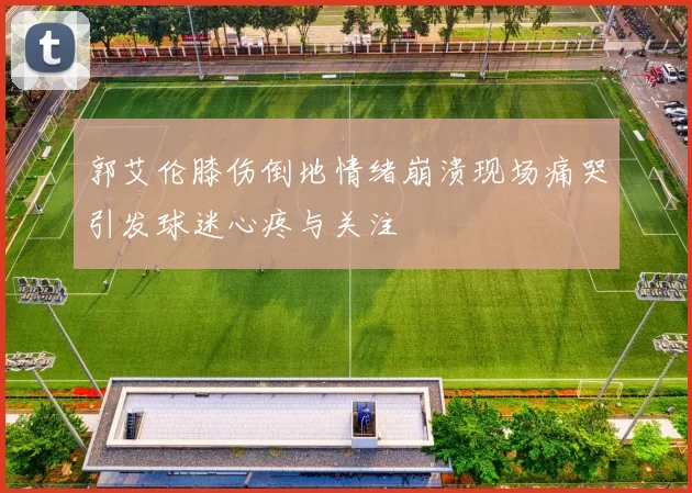 郭艾伦膝伤倒地情绪崩溃现场痛哭引发球迷心疼与关注