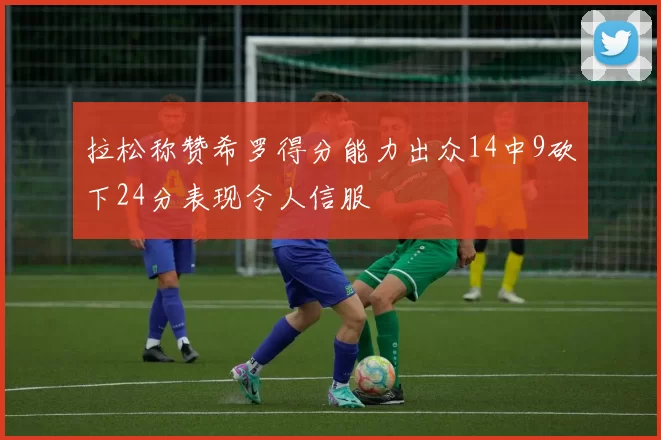 拉松称赞希罗得分能力出众14中9砍下24分表现令人信服