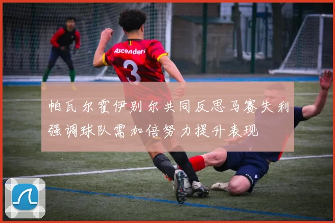 帕瓦尔霍伊别尔共同反思马赛失利强调球队需加倍努力提升表现