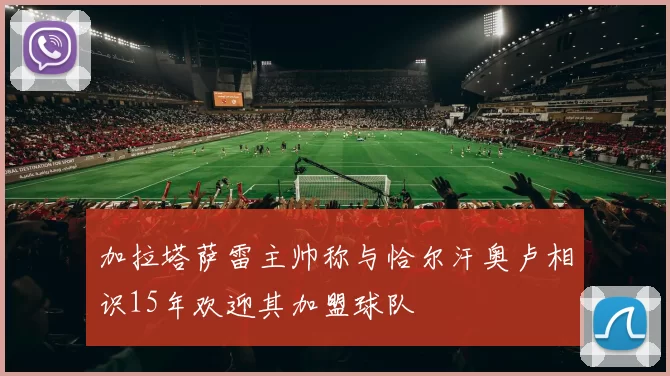 加拉塔萨雷主帅称与恰尔汗奥卢相识15年欢迎其加盟球队