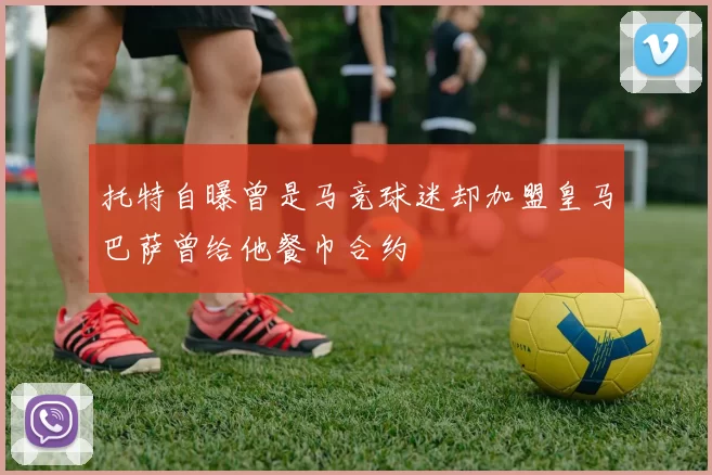 托特自曝曾是马竞球迷却加盟皇马巴萨曾给他餐巾合约
