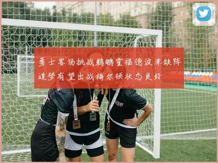 勇士客场挑战鹈鹕霍福德波津缺阵追梦有望出战梅尔顿状态良好
