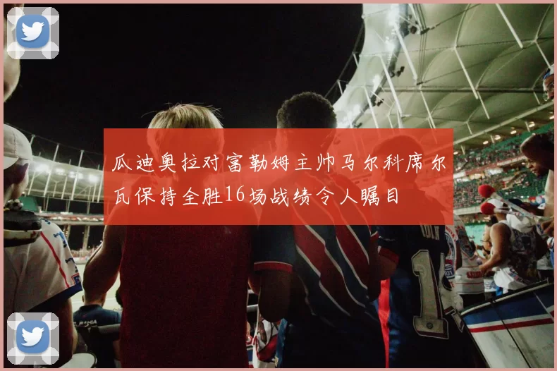 瓜迪奥拉对富勒姆主帅马尔科席尔瓦保持全胜16场战绩令人瞩目