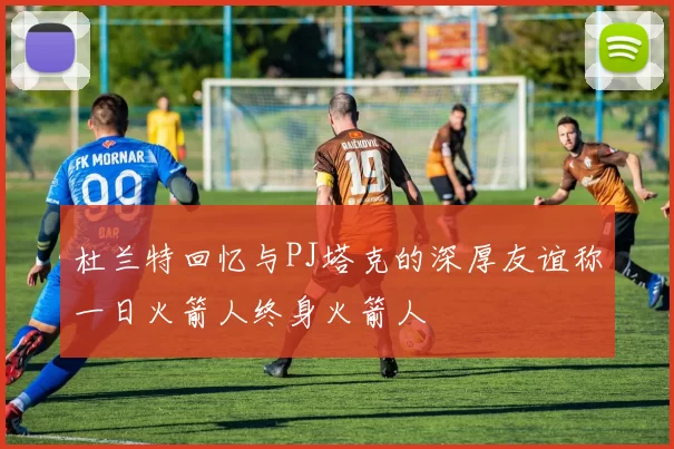 杜兰特回忆与PJ塔克的深厚友谊称一日火箭人终身火箭人