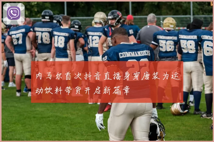 内马尔首次抖音直播身穿唐装为运动饮料带货开启新篇章