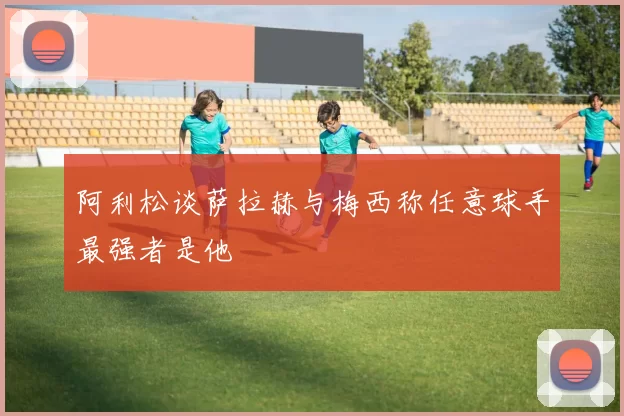 阿利松谈萨拉赫与梅西称任意球手最强者是他