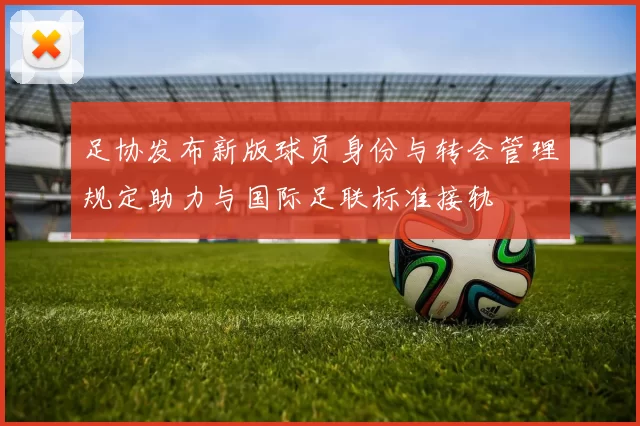 足协发布新版球员身份与转会管理规定助力与国际足联标准接轨