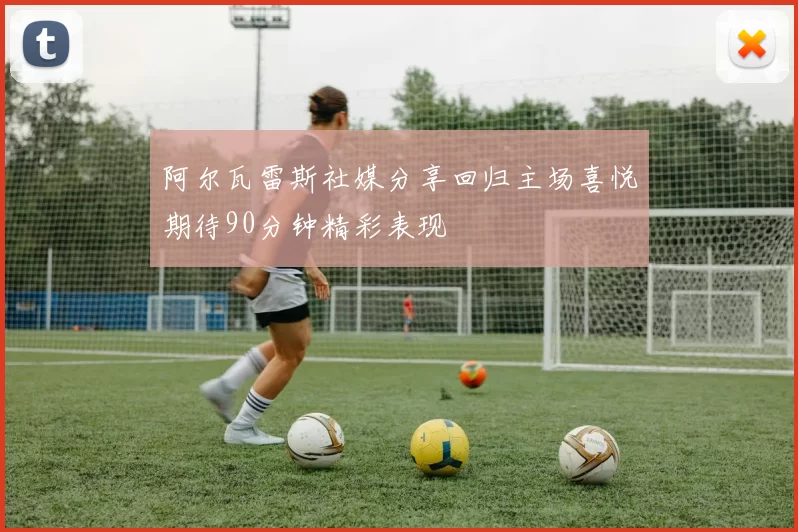 阿尔瓦雷斯社媒分享回归主场喜悦期待90分钟精彩表现