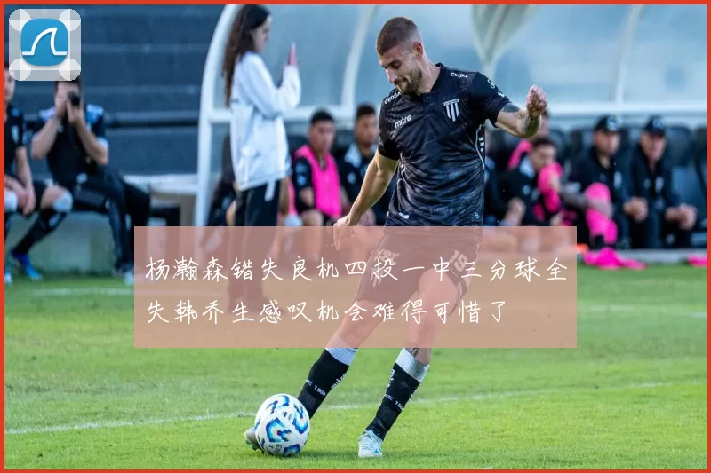 杨瀚森错失良机四投一中三分球全失韩乔生感叹机会难得可惜了