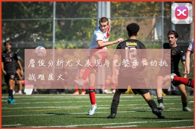 詹俊分析尤文表现与巴黎面临的挑战难度大