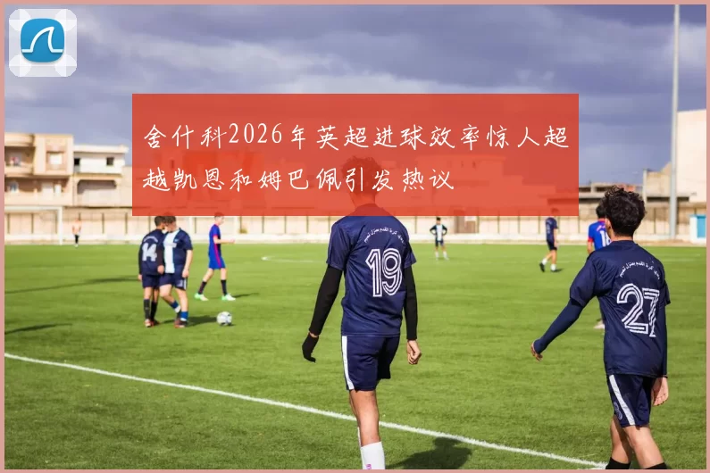 舍什科2026年英超进球效率惊人超越凯恩和姆巴佩引发热议