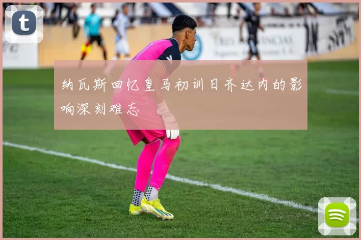 纳瓦斯回忆皇马初训日齐达内的影响深刻难忘