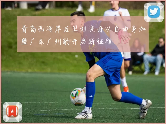 青岛西海岸后卫刘浪舟以自由身加盟广东广州豹开启新征程
