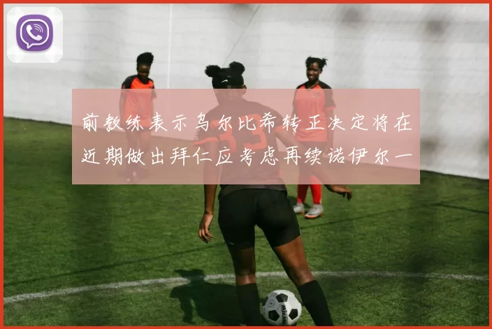 前教练表示乌尔比希转正决定将在近期做出拜仁应考虑再续诺伊尔一年合同