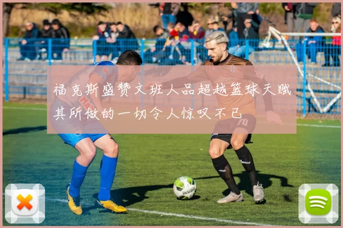 福克斯盛赞文班人品超越篮球天赋其所做的一切令人惊叹不已