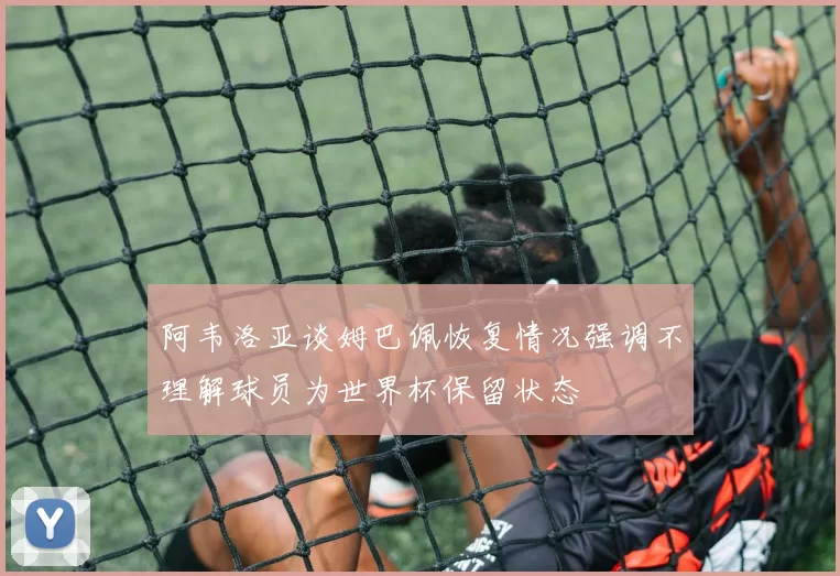 阿韦洛亚谈姆巴佩恢复情况强调不理解球员为世界杯保留状态