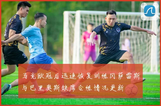 马竞欧冠后迅速恢复训练冈萨雷斯与巴里奥斯缺席合练情况更新