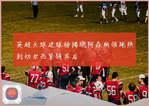 英超头球进球榜揭晓阿森纳领跑热刺切尔西紧随其后