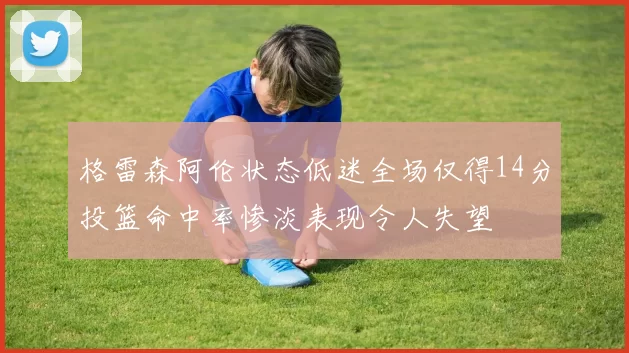 格雷森阿伦状态低迷全场仅得14分投篮命中率惨淡表现令人失望