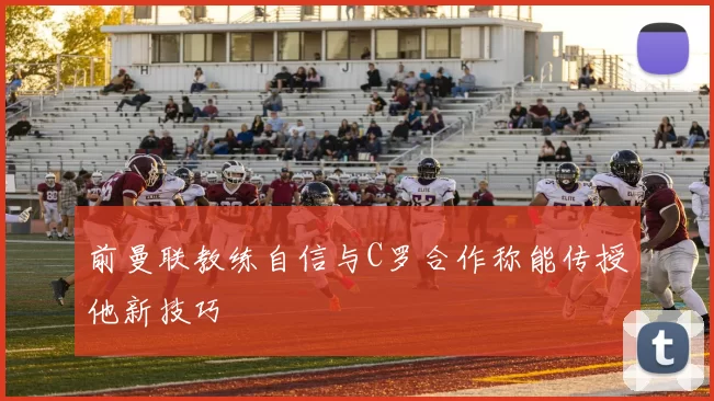前曼联教练自信与C罗合作称能传授他新技巧